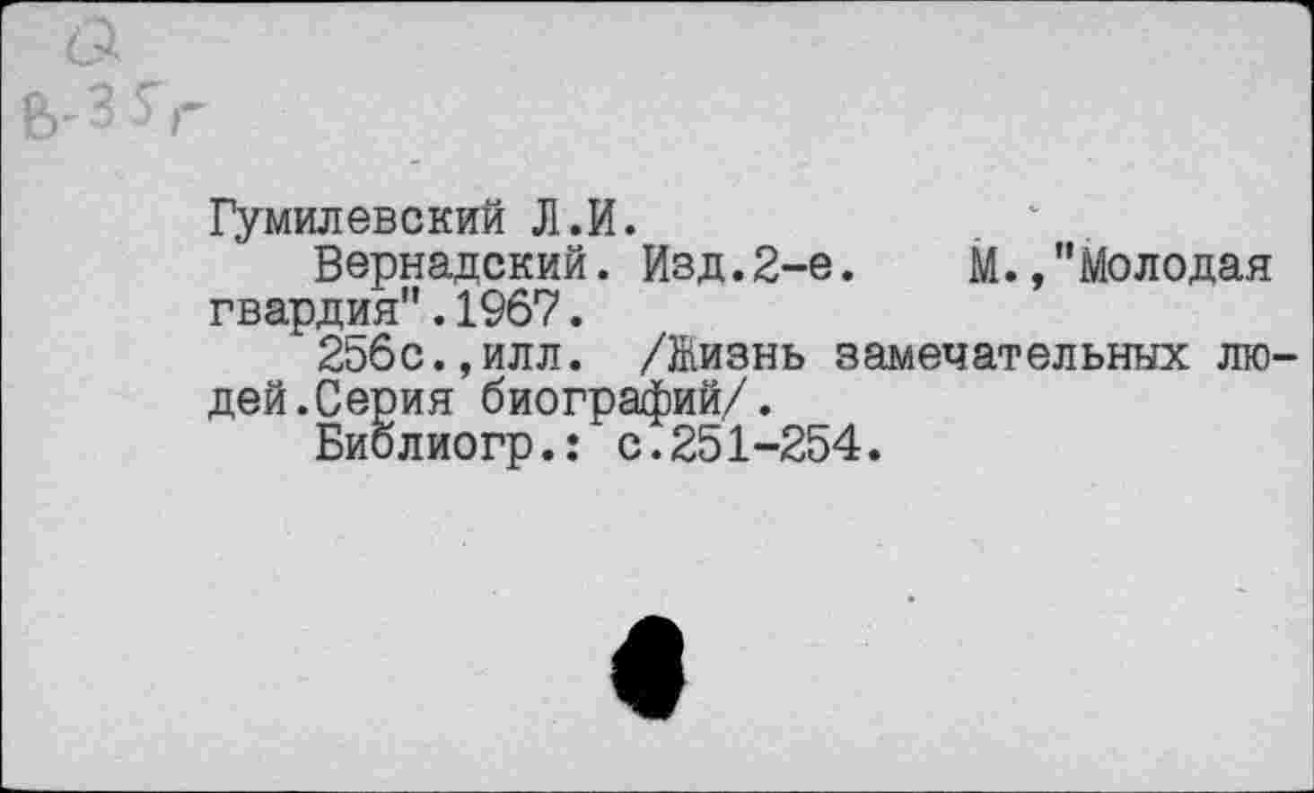 ﻿Гумилевский Л.И.
Вернадский. Изд.2-е.	М.,"Молодая
гвардия".1967.
256с.,илл. /Жизнь замечательных людей.Серия биографий/.
Биолиогр.: с.251-254.